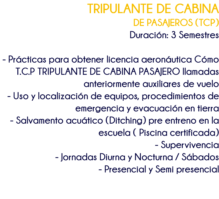 TRIPULANTE DE CABINA DE PASAJEROS (TCP) Duración: 3 Semestres - Prácticas para obtener licencia aeronáutica Cómo T.C.P TRIPULANTE DE CABINA PASAJERO llamadas anteriormente auxiliares de vuelo - Uso y localización de equipos, procedimientos de emergencia y evacuación en tierra - Salvamento acuático (Ditching) pre entreno en la escuela ( Piscina certificada) - Supervivencia - Jornadas Diurna y Nocturna / Sábados - Presencial y Semi presencial