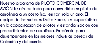 Nuestro programa de PILOTO COMERCIAL DE AVIÓN te ofrece todo para convertirte en piloto de aerolínea a un costo fijo, en tan solo un año. El equipo de instructores Delta Force, es especialista en la capacitación de pilotos y estandarización con procedimientos de aerolínea. Prepárate para desempeñarte en las mejores industrias aéreas de Colombia y del mundo.