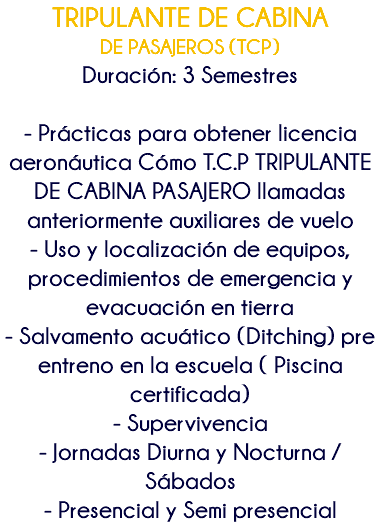 TRIPULANTE DE CABINA DE PASAJEROS (TCP) Duración: 3 Semestres - Prácticas para obtener licencia aeronáutica Cómo T.C.P TRIPULANTE DE CABINA PASAJERO llamadas anteriormente auxiliares de vuelo - Uso y localización de equipos, procedimientos de emergencia y evacuación en tierra - Salvamento acuático (Ditching) pre entreno en la escuela ( Piscina certificada) - Supervivencia - Jornadas Diurna y Nocturna /Sábados - Presencial y Semi presencial